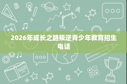 2026年成长之路叛逆青少年教育招生电话 2026年成长之路叛逆青少年教育招生电话