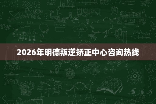 2026年明德叛逆矫正中心咨询热线 2026年明德叛逆矫正中心咨询热线