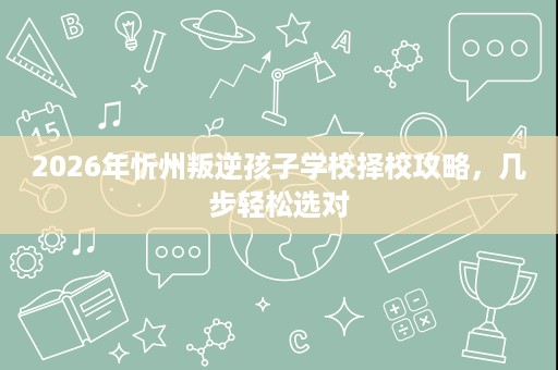 2026年忻州叛逆孩子学校择校攻略,几步轻松选对 2026年忻州叛逆孩子学校择校攻略,几步轻松选对