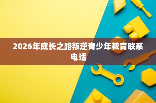 2026年成长之路叛逆青少年教育联系电话 2026年成长之路叛逆青少年教育联系电话