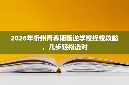 2026年忻州青春期叛逆学校择校攻略，几步轻松选对