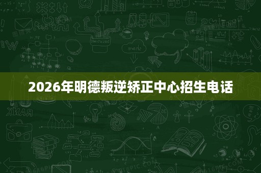 2026年明德叛逆矫正中心招生电话 2026年明德叛逆矫正中心招生电话