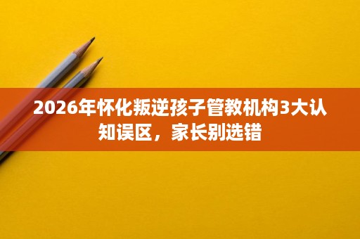 2026年怀化叛逆孩子管教机构3大认知误区,家长别选错 2026年怀化叛逆孩子管教机构3大认知误区,家长别选错