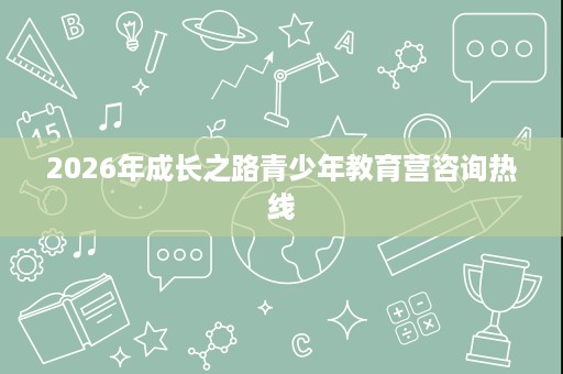 2026年成长之路青少年教育营咨询热线 2026年成长之路青少年教育营咨询热线