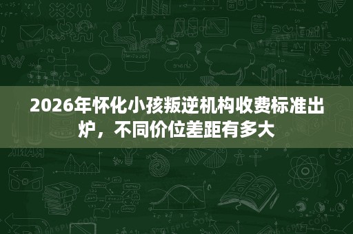 2026年怀化小孩叛逆机构收费标准出炉,不同价位差距有多大 2026年怀化小孩叛逆机构收费标准出炉,不同价位差距有多大