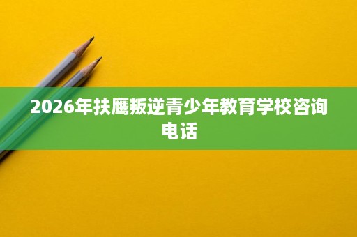 2026年扶鹰叛逆青少年教育学校咨询电话