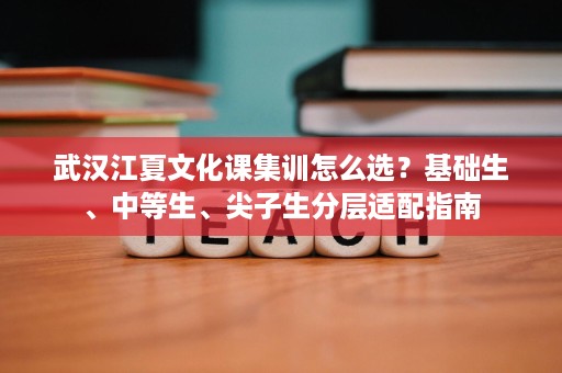 武汉江夏文化课集训怎么选？基础生、中等生、尖子生分层适配指南