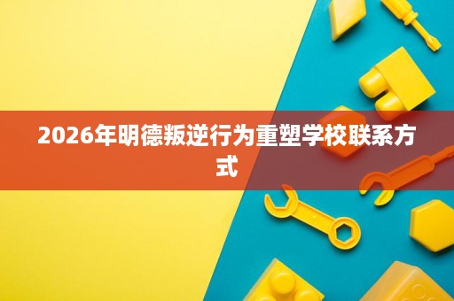 2026年明德叛逆行为重塑学校联系方式 2026年明德叛逆行为重塑学校联系方式