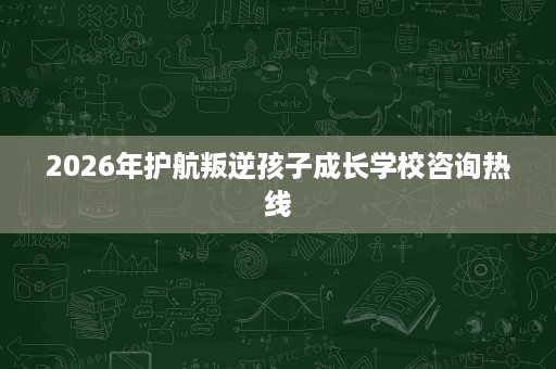 2026年护航叛逆孩子成长学校咨询热线 2026年护航叛逆孩子成长学校咨询热线