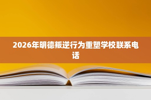 2026年明德叛逆行为重塑学校联系电话 2026年明德叛逆行为重塑学校联系电话