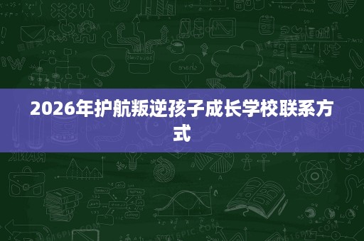 2026年护航叛逆孩子成长学校联系方式 2026年护航叛逆孩子成长学校联系方式