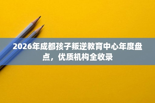 2026年成都孩子叛逆教育中心年度盘点，优质机构全收录