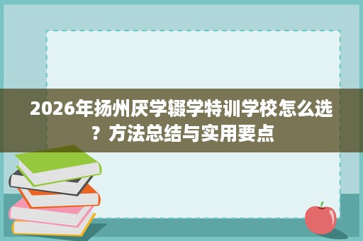 2026年扬州厌学辍学特训学校怎么选？方法总结与实用要点