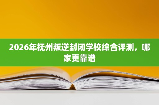 2026年抚州叛逆封闭学校综合评测，哪家更靠谱