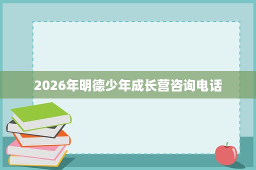 2026年明德少年成长营咨询电话 2026年明德少年成长营咨询电话