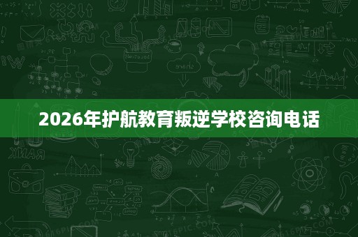 2026年护航教育叛逆学校咨询电话 2026年护航教育叛逆学校咨询电话