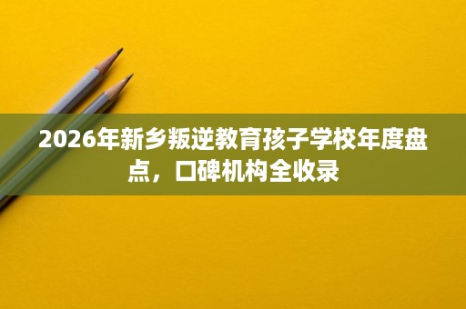 2026年新乡叛逆教育孩子学校年度盘点，口碑机构全收录