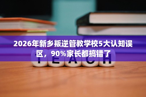 2026年新乡叛逆管教学校5大认知误区,90%家长都搞错了 2026年新乡叛逆管教学校5大认知误区,90%家长都搞错了