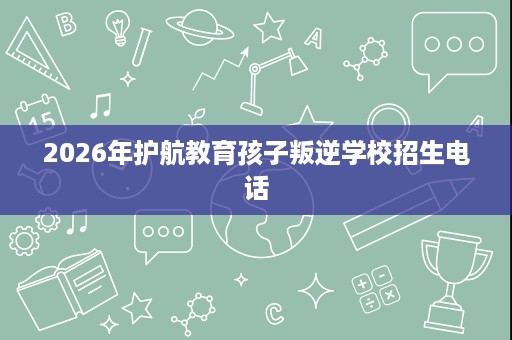 2026年护航教育孩子叛逆学校招生电话 2026年护航教育孩子叛逆学校招生电话