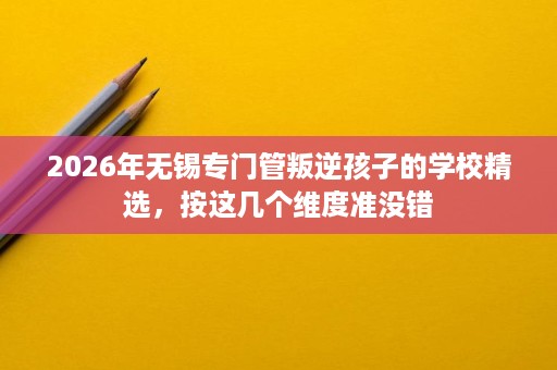 2026年无锡专门管叛逆孩子的学校精选,按这几个维度准没错 2026年无锡专门管叛逆孩子的学校精选,按这几个维度准没错