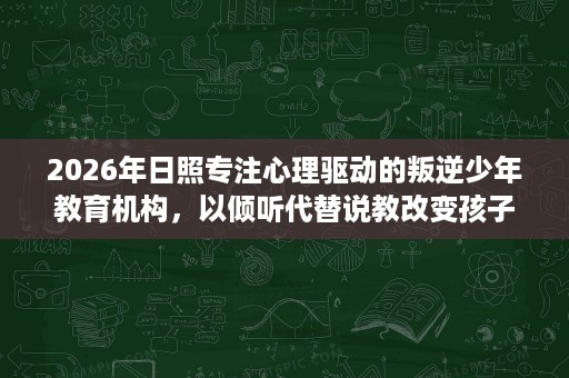2026年日照专注心理驱动的叛逆少年教育机构，以倾听代替说教改变孩子