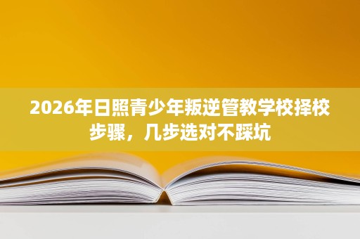 2026年日照青少年叛逆管教学校择校步骤,几步选对不踩坑 2026年日照青少年叛逆管教学校择校步骤,几步选对不踩坑