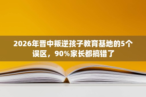 2026年晋中叛逆孩子教育基地的5个误区,90%家长都搞错了 2026年晋中叛逆孩子教育基地的5个误区,90%家长都搞错了