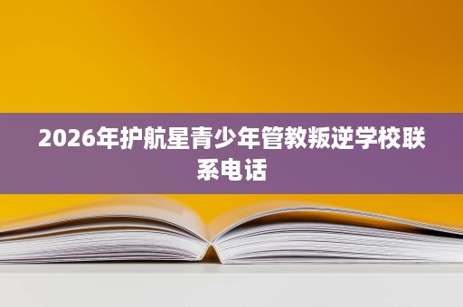 2026年护航星青少年管教叛逆学校联系电话 2026年护航星青少年管教叛逆学校联系电话
