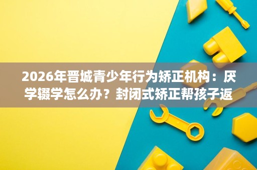 2026年晋城青少年行为矫正机构：厌学辍学怎么办？封闭式矫正帮孩子返校