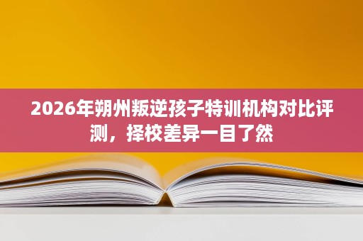 2026年朔州叛逆孩子特训机构对比评测，择校差异一目了然