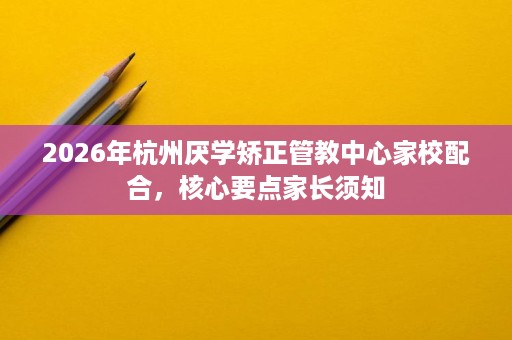 2026年杭州厌学矫正管教中心家校配合，核心要点家长须知