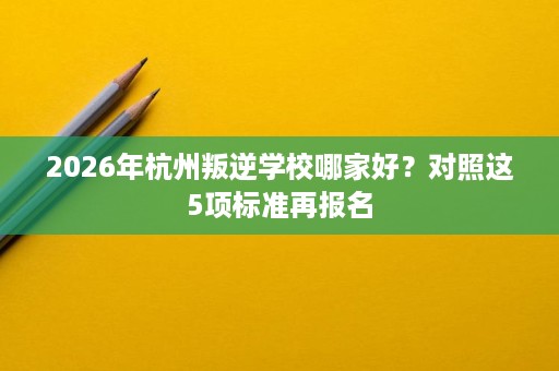 2026年杭州叛逆学校哪家好？对照这5项标准再报名