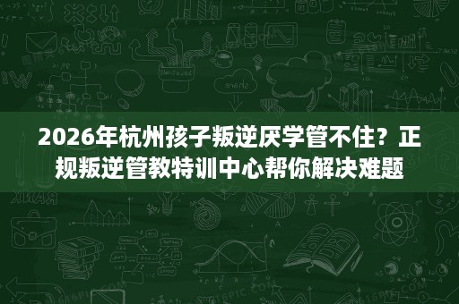 2026年杭州孩子叛逆厌学管不住？正规叛逆管教特训中心帮你解决难题