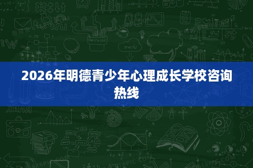 2026年明德青少年心理成长学校咨询热线 2026年明德青少年心理成长学校咨询热线