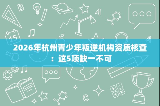 2026年杭州青少年叛逆机构资质核查:这5项缺一不可 2026年杭州青少年叛逆机构资质核查:这5项缺一不可