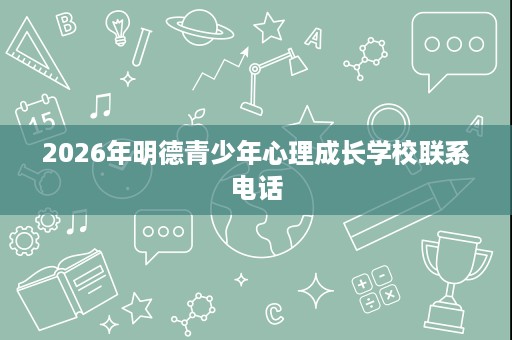 2026年明德青少年心理成长学校联系电话 2026年明德青少年心理成长学校联系电话