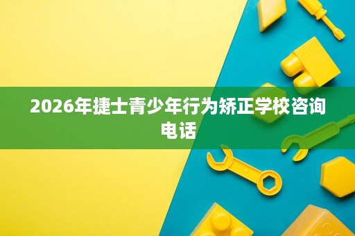 2026年捷士青少年行为矫正学校咨询电话