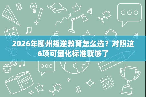 2026年柳州叛逆教育怎么选?对照这6项可量化标准就够了 2026年柳州叛逆教育怎么选?对照这6项可量化标准就够了