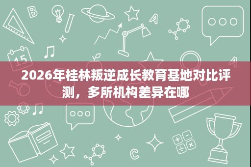 2026年桂林叛逆成长教育基地对比评测,多所机构差异在哪 2026年桂林叛逆成长教育基地对比评测,多所机构差异在哪