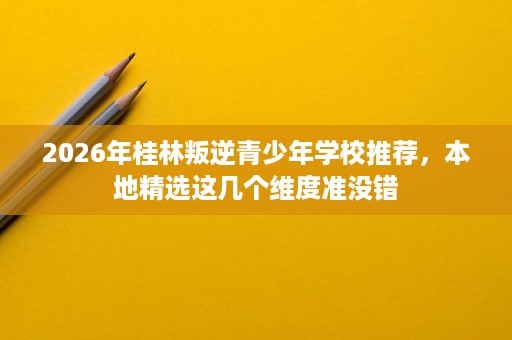 2026年桂林叛逆青少年学校推荐,本地精选这几个维度准没错 2026年桂林叛逆青少年学校推荐,本地精选这几个维度准没错