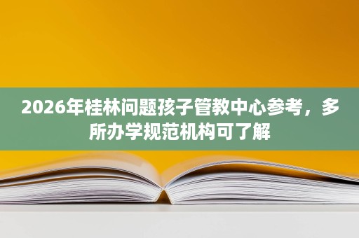 2026年桂林问题孩子管教中心参考,多所办学规范机构可了解 2026年桂林问题孩子管教中心参考,多所办学规范机构可了解
