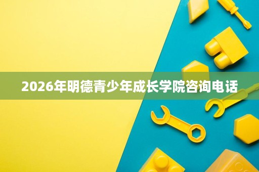 2026年明德青少年成长学院咨询电话 2026年明德青少年成长学院咨询电话