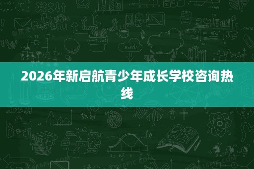 2026年新启航青少年成长学校咨询热线