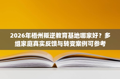 2026年梧州叛逆教育基地哪家好？多组家庭真实反馈与转变案例可参考