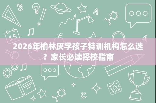 2026年榆林厌学孩子特训机构怎么选?家长必读择校指南 2026年榆林厌学孩子特训机构怎么选?家长必读择校指南