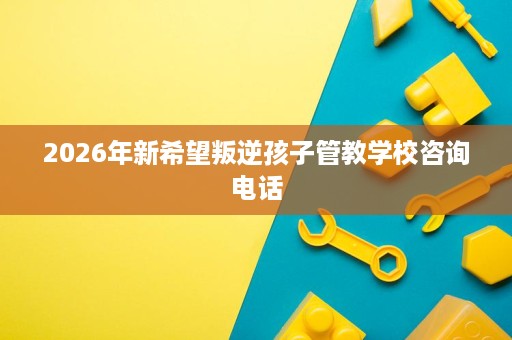 2026年新希望叛逆孩子管教学校咨询电话 2026年新希望叛逆孩子管教学校咨询电话