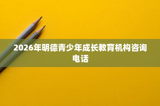 2026年明德青少年成长教育机构咨询电话 2026年明德青少年成长教育机构咨询电话