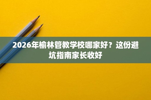 2026年榆林管教学校哪家好？这份避坑指南家长收好