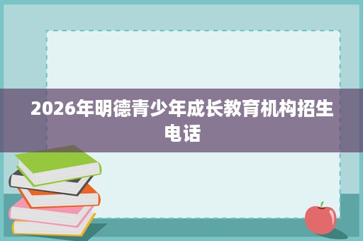 2026年明德青少年成长教育机构招生电话 2026年明德青少年成长教育机构招生电话