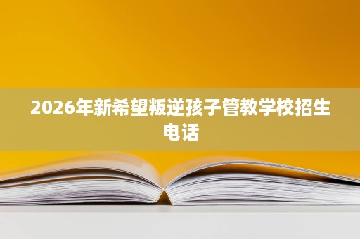 2026年新希望叛逆孩子管教学校招生电话 2026年新希望叛逆孩子管教学校招生电话